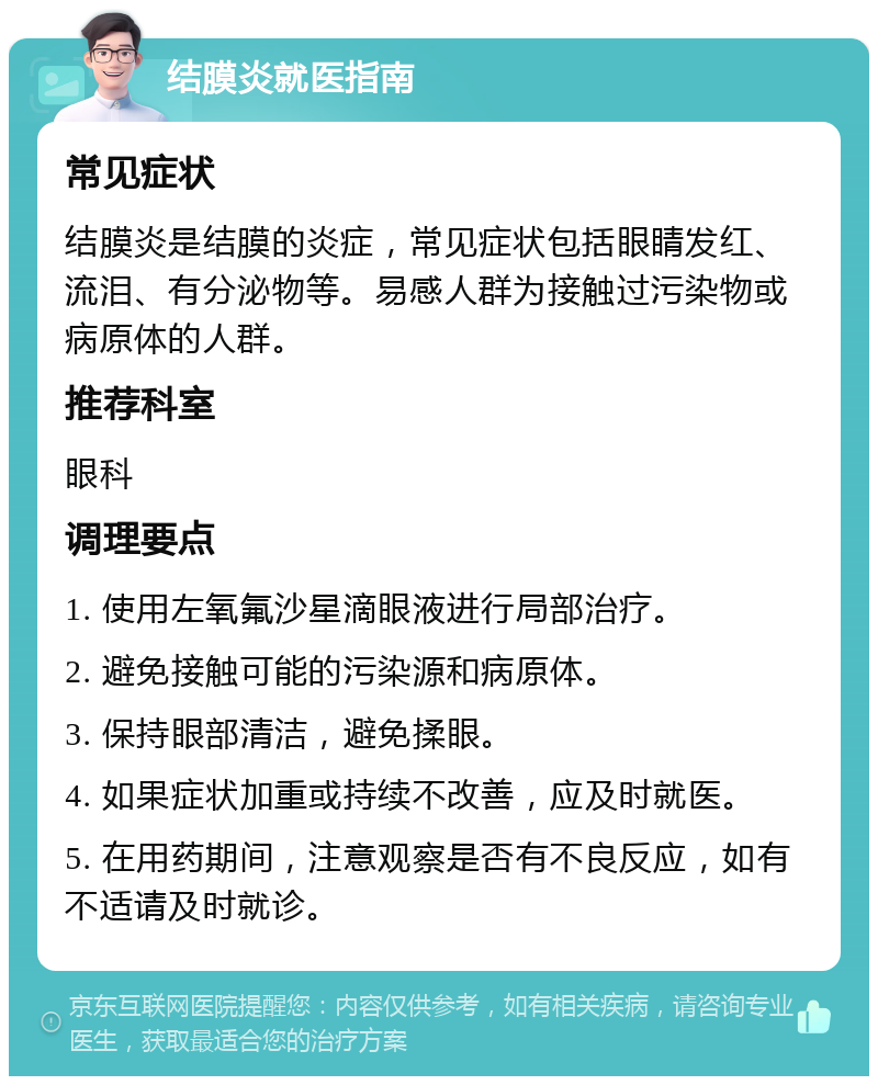 结膜炎就医指南 常见症状 结膜炎是结膜的炎症，常见症状包括眼睛发红、流泪、有分泌物等。易感人群为接触过污染物或病原体的人群。 推荐科室 眼科 调理要点 1. 使用左氧氟沙星滴眼液进行局部治疗。 2. 避免接触可能的污染源和病原体。 3. 保持眼部清洁，避免揉眼。 4. 如果症状加重或持续不改善，应及时就医。 5. 在用药期间，注意观察是否有不良反应，如有不适请及时就诊。