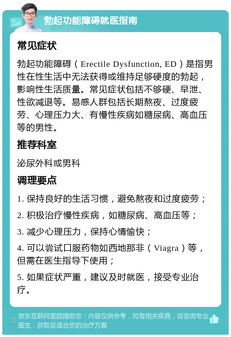 勃起功能障碍就医指南 常见症状 勃起功能障碍（Erectile Dysfunction, ED）是指男性在性生活中无法获得或维持足够硬度的勃起，影响性生活质量。常见症状包括不够硬、早泄、性欲减退等。易感人群包括长期熬夜、过度疲劳、心理压力大、有慢性疾病如糖尿病、高血压等的男性。 推荐科室 泌尿外科或男科 调理要点 1. 保持良好的生活习惯，避免熬夜和过度疲劳； 2. 积极治疗慢性疾病，如糖尿病、高血压等； 3. 减少心理压力，保持心情愉快； 4. 可以尝试口服药物如西地那非（Viagra）等，但需在医生指导下使用； 5. 如果症状严重，建议及时就医，接受专业治疗。