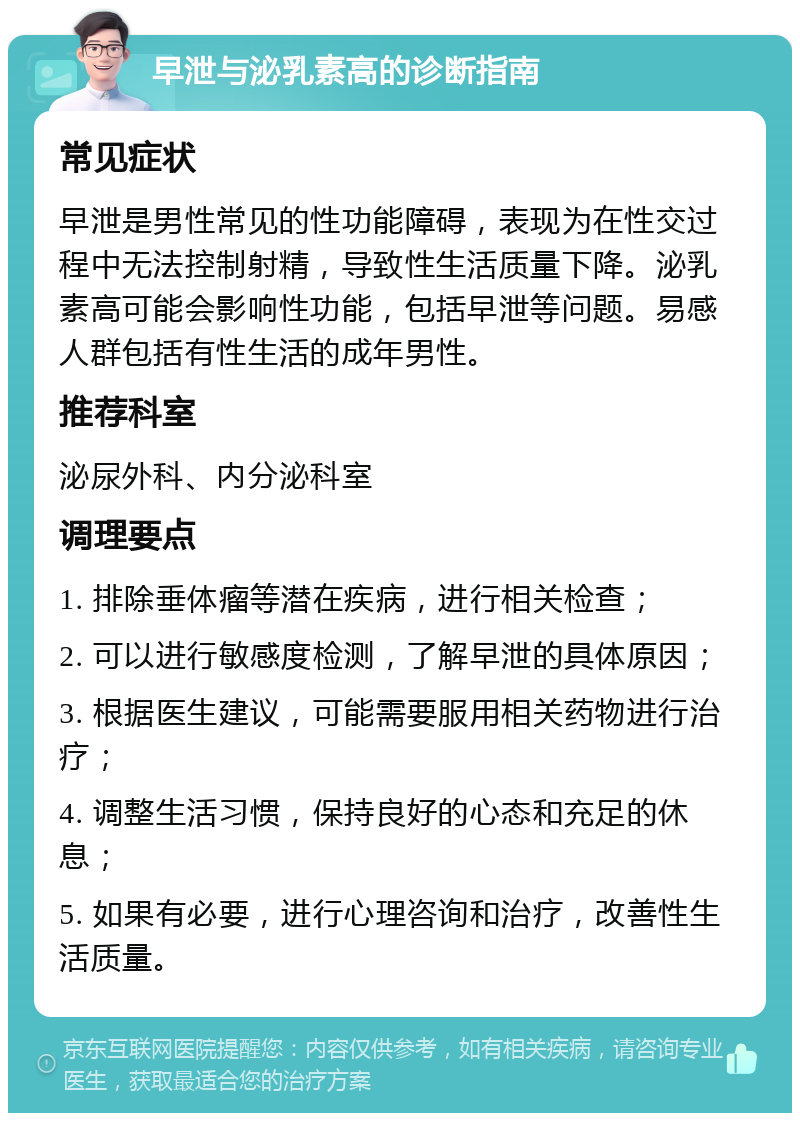 早泄与泌乳素高的诊断指南 常见症状 早泄是男性常见的性功能障碍，表现为在性交过程中无法控制射精，导致性生活质量下降。泌乳素高可能会影响性功能，包括早泄等问题。易感人群包括有性生活的成年男性。 推荐科室 泌尿外科、内分泌科室 调理要点 1. 排除垂体瘤等潜在疾病，进行相关检查； 2. 可以进行敏感度检测，了解早泄的具体原因； 3. 根据医生建议，可能需要服用相关药物进行治疗； 4. 调整生活习惯，保持良好的心态和充足的休息； 5. 如果有必要，进行心理咨询和治疗，改善性生活质量。