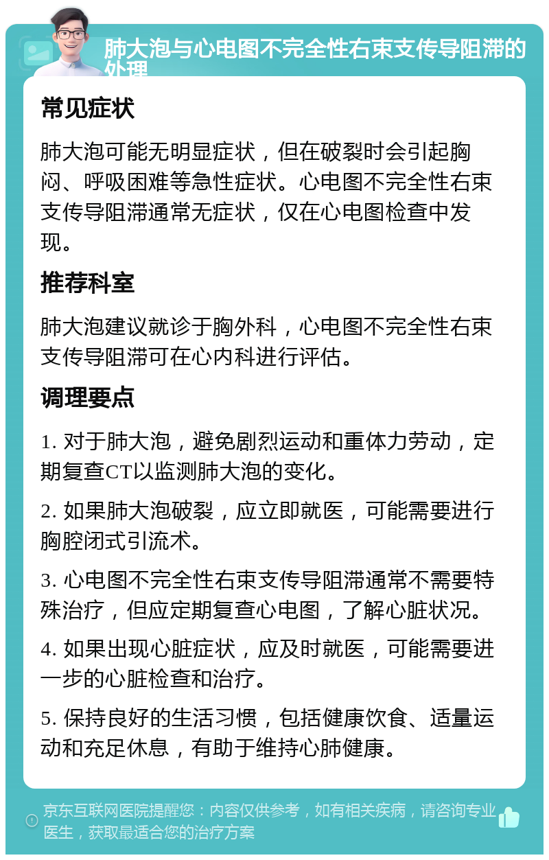 肺大泡与心电图不完全性右束支传导阻滞的处理 常见症状 肺大泡可能无明显症状，但在破裂时会引起胸闷、呼吸困难等急性症状。心电图不完全性右束支传导阻滞通常无症状，仅在心电图检查中发现。 推荐科室 肺大泡建议就诊于胸外科，心电图不完全性右束支传导阻滞可在心内科进行评估。 调理要点 1. 对于肺大泡，避免剧烈运动和重体力劳动，定期复查CT以监测肺大泡的变化。 2. 如果肺大泡破裂，应立即就医，可能需要进行胸腔闭式引流术。 3. 心电图不完全性右束支传导阻滞通常不需要特殊治疗，但应定期复查心电图，了解心脏状况。 4. 如果出现心脏症状，应及时就医，可能需要进一步的心脏检查和治疗。 5. 保持良好的生活习惯，包括健康饮食、适量运动和充足休息，有助于维持心肺健康。