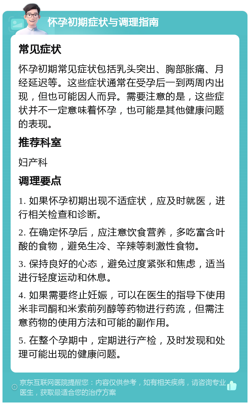 怀孕初期症状与调理指南 常见症状 怀孕初期常见症状包括乳头突出、胸部胀痛、月经延迟等。这些症状通常在受孕后一到两周内出现，但也可能因人而异。需要注意的是，这些症状并不一定意味着怀孕，也可能是其他健康问题的表现。 推荐科室 妇产科 调理要点 1. 如果怀孕初期出现不适症状，应及时就医，进行相关检查和诊断。 2. 在确定怀孕后，应注意饮食营养，多吃富含叶酸的食物，避免生冷、辛辣等刺激性食物。 3. 保持良好的心态，避免过度紧张和焦虑，适当进行轻度运动和休息。 4. 如果需要终止妊娠，可以在医生的指导下使用米非司酮和米索前列醇等药物进行药流，但需注意药物的使用方法和可能的副作用。 5. 在整个孕期中，定期进行产检，及时发现和处理可能出现的健康问题。