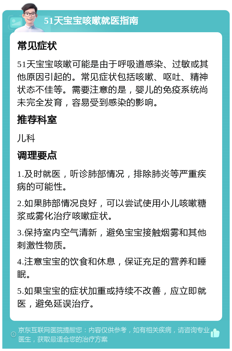 51天宝宝咳嗽就医指南 常见症状 51天宝宝咳嗽可能是由于呼吸道感染、过敏或其他原因引起的。常见症状包括咳嗽、呕吐、精神状态不佳等。需要注意的是，婴儿的免疫系统尚未完全发育，容易受到感染的影响。 推荐科室 儿科 调理要点 1.及时就医，听诊肺部情况，排除肺炎等严重疾病的可能性。 2.如果肺部情况良好，可以尝试使用小儿咳嗽糖浆或雾化治疗咳嗽症状。 3.保持室内空气清新，避免宝宝接触烟雾和其他刺激性物质。 4.注意宝宝的饮食和休息，保证充足的营养和睡眠。 5.如果宝宝的症状加重或持续不改善，应立即就医，避免延误治疗。