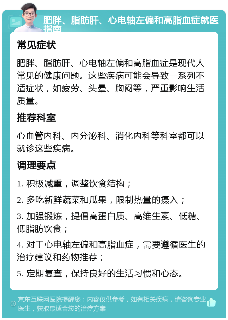 肥胖、脂肪肝、心电轴左偏和高脂血症就医指南 常见症状 肥胖、脂肪肝、心电轴左偏和高脂血症是现代人常见的健康问题。这些疾病可能会导致一系列不适症状，如疲劳、头晕、胸闷等，严重影响生活质量。 推荐科室 心血管内科、内分泌科、消化内科等科室都可以就诊这些疾病。 调理要点 1. 积极减重，调整饮食结构； 2. 多吃新鲜蔬菜和瓜果，限制热量的摄入； 3. 加强锻炼，提倡高蛋白质、高维生素、低糖、低脂肪饮食； 4. 对于心电轴左偏和高脂血症，需要遵循医生的治疗建议和药物推荐； 5. 定期复查，保持良好的生活习惯和心态。