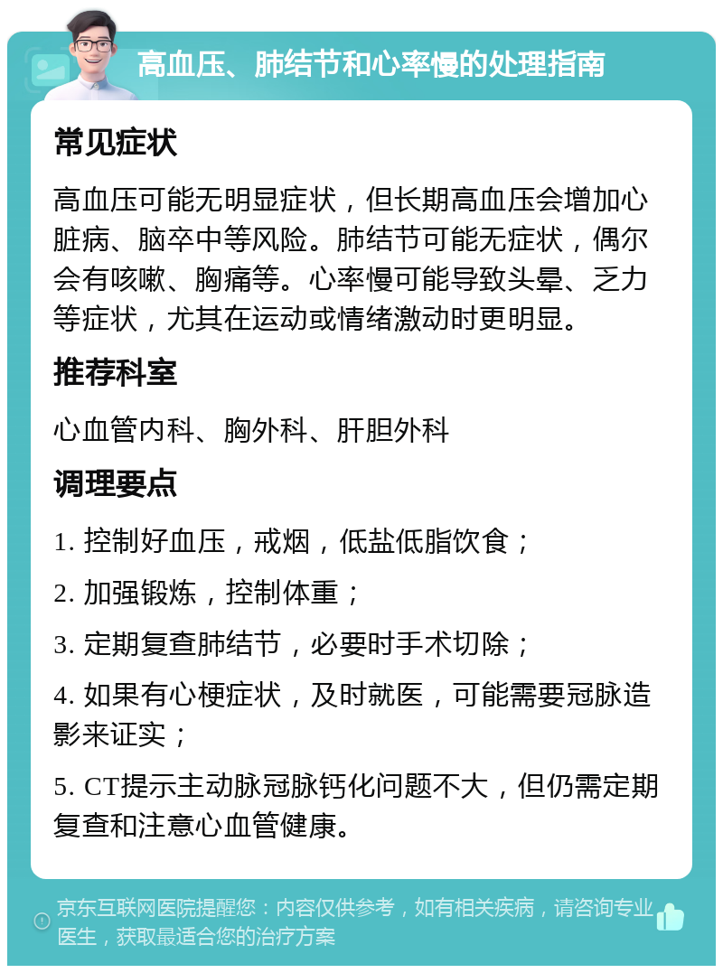 高血压、肺结节和心率慢的处理指南 常见症状 高血压可能无明显症状，但长期高血压会增加心脏病、脑卒中等风险。肺结节可能无症状，偶尔会有咳嗽、胸痛等。心率慢可能导致头晕、乏力等症状，尤其在运动或情绪激动时更明显。 推荐科室 心血管内科、胸外科、肝胆外科 调理要点 1. 控制好血压，戒烟，低盐低脂饮食； 2. 加强锻炼，控制体重； 3. 定期复查肺结节，必要时手术切除； 4. 如果有心梗症状，及时就医，可能需要冠脉造影来证实； 5. CT提示主动脉冠脉钙化问题不大，但仍需定期复查和注意心血管健康。