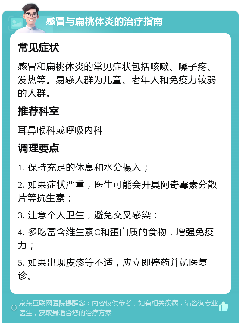 感冒与扁桃体炎的治疗指南 常见症状 感冒和扁桃体炎的常见症状包括咳嗽、嗓子疼、发热等。易感人群为儿童、老年人和免疫力较弱的人群。 推荐科室 耳鼻喉科或呼吸内科 调理要点 1. 保持充足的休息和水分摄入； 2. 如果症状严重，医生可能会开具阿奇霉素分散片等抗生素； 3. 注意个人卫生，避免交叉感染； 4. 多吃富含维生素C和蛋白质的食物，增强免疫力； 5. 如果出现皮疹等不适，应立即停药并就医复诊。