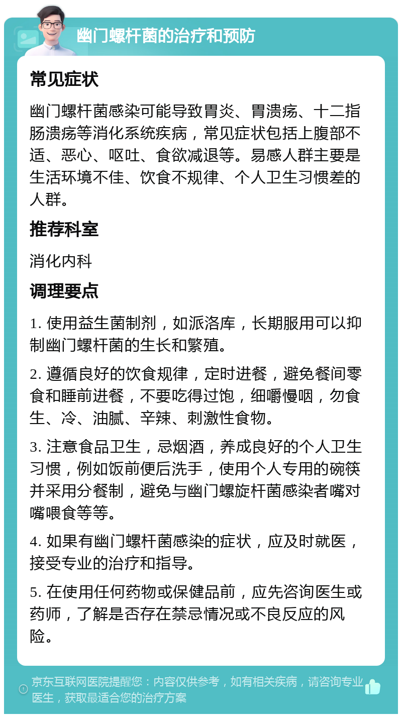 幽门螺杆菌的治疗和预防 常见症状 幽门螺杆菌感染可能导致胃炎、胃溃疡、十二指肠溃疡等消化系统疾病，常见症状包括上腹部不适、恶心、呕吐、食欲减退等。易感人群主要是生活环境不佳、饮食不规律、个人卫生习惯差的人群。 推荐科室 消化内科 调理要点 1. 使用益生菌制剂，如派洛库，长期服用可以抑制幽门螺杆菌的生长和繁殖。 2. 遵循良好的饮食规律，定时进餐，避免餐间零食和睡前进餐，不要吃得过饱，细嚼慢咽，勿食生、冷、油腻、辛辣、刺激性食物。 3. 注意食品卫生，忌烟酒，养成良好的个人卫生习惯，例如饭前便后洗手，使用个人专用的碗筷并采用分餐制，避免与幽门螺旋杆菌感染者嘴对嘴喂食等等。 4. 如果有幽门螺杆菌感染的症状，应及时就医，接受专业的治疗和指导。 5. 在使用任何药物或保健品前，应先咨询医生或药师，了解是否存在禁忌情况或不良反应的风险。