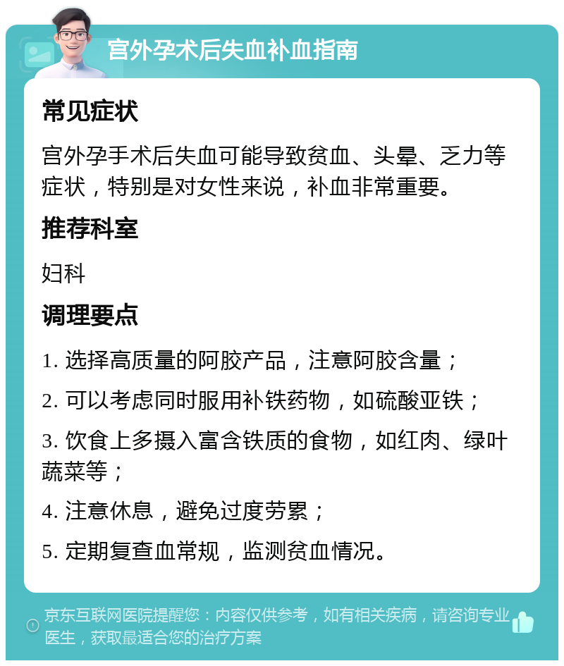 宫外孕术后失血补血指南 常见症状 宫外孕手术后失血可能导致贫血、头晕、乏力等症状，特别是对女性来说，补血非常重要。 推荐科室 妇科 调理要点 1. 选择高质量的阿胶产品，注意阿胶含量； 2. 可以考虑同时服用补铁药物，如硫酸亚铁； 3. 饮食上多摄入富含铁质的食物，如红肉、绿叶蔬菜等； 4. 注意休息，避免过度劳累； 5. 定期复查血常规，监测贫血情况。