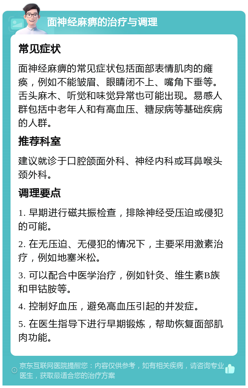 面神经麻痹的治疗与调理 常见症状 面神经麻痹的常见症状包括面部表情肌肉的瘫痪，例如不能皱眉、眼睛闭不上、嘴角下垂等。舌头麻木、听觉和味觉异常也可能出现。易感人群包括中老年人和有高血压、糖尿病等基础疾病的人群。 推荐科室 建议就诊于口腔颌面外科、神经内科或耳鼻喉头颈外科。 调理要点 1. 早期进行磁共振检查，排除神经受压迫或侵犯的可能。 2. 在无压迫、无侵犯的情况下，主要采用激素治疗，例如地塞米松。 3. 可以配合中医学治疗，例如针灸、维生素B族和甲钴胺等。 4. 控制好血压，避免高血压引起的并发症。 5. 在医生指导下进行早期锻炼，帮助恢复面部肌肉功能。