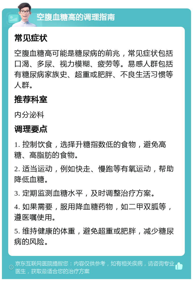 空腹血糖高的调理指南 常见症状 空腹血糖高可能是糖尿病的前兆，常见症状包括口渴、多尿、视力模糊、疲劳等。易感人群包括有糖尿病家族史、超重或肥胖、不良生活习惯等人群。 推荐科室 内分泌科 调理要点 1. 控制饮食，选择升糖指数低的食物，避免高糖、高脂肪的食物。 2. 适当运动，例如快走、慢跑等有氧运动，帮助降低血糖。 3. 定期监测血糖水平，及时调整治疗方案。 4. 如果需要，服用降血糖药物，如二甲双胍等，遵医嘱使用。 5. 维持健康的体重，避免超重或肥胖，减少糖尿病的风险。