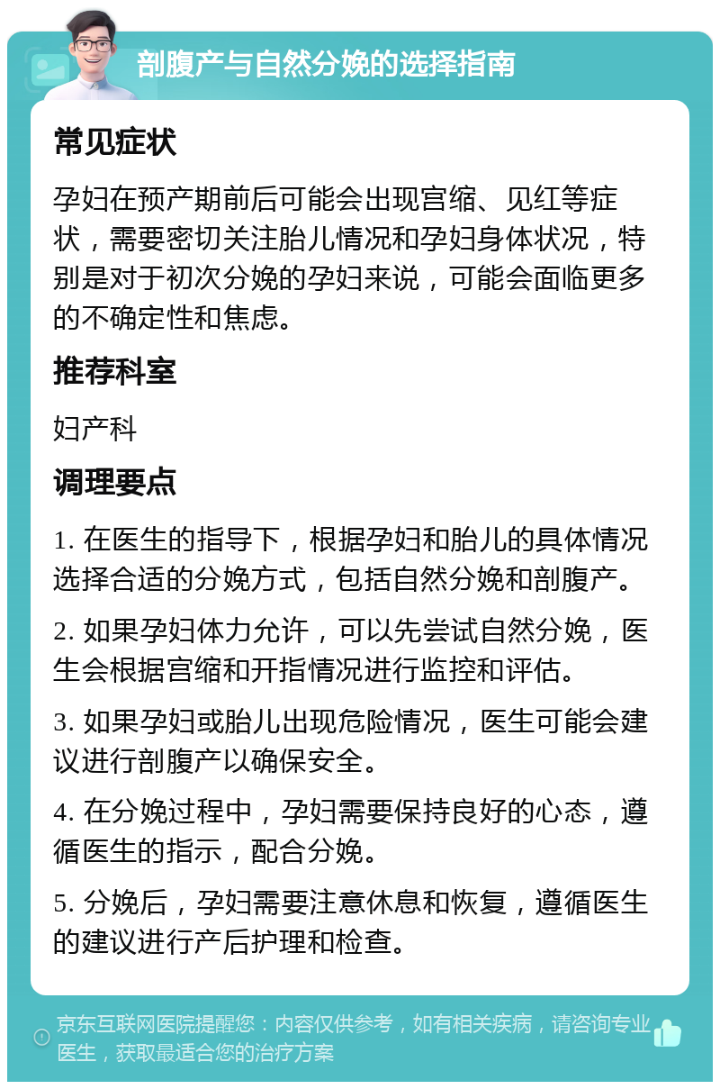 剖腹产与自然分娩的选择指南 常见症状 孕妇在预产期前后可能会出现宫缩、见红等症状，需要密切关注胎儿情况和孕妇身体状况，特别是对于初次分娩的孕妇来说，可能会面临更多的不确定性和焦虑。 推荐科室 妇产科 调理要点 1. 在医生的指导下，根据孕妇和胎儿的具体情况选择合适的分娩方式，包括自然分娩和剖腹产。 2. 如果孕妇体力允许，可以先尝试自然分娩，医生会根据宫缩和开指情况进行监控和评估。 3. 如果孕妇或胎儿出现危险情况，医生可能会建议进行剖腹产以确保安全。 4. 在分娩过程中，孕妇需要保持良好的心态，遵循医生的指示，配合分娩。 5. 分娩后，孕妇需要注意休息和恢复，遵循医生的建议进行产后护理和检查。