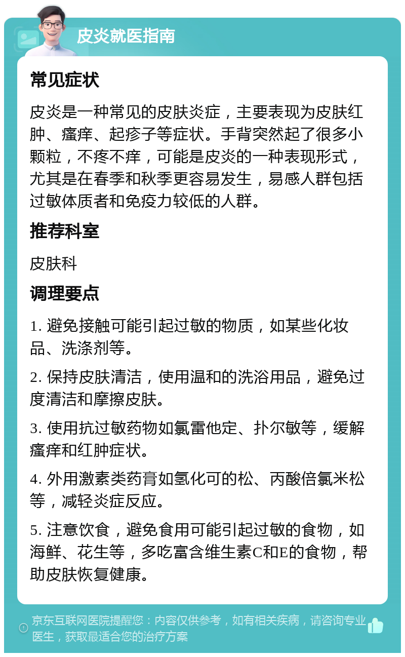 皮炎就医指南 常见症状 皮炎是一种常见的皮肤炎症，主要表现为皮肤红肿、瘙痒、起疹子等症状。手背突然起了很多小颗粒，不疼不痒，可能是皮炎的一种表现形式，尤其是在春季和秋季更容易发生，易感人群包括过敏体质者和免疫力较低的人群。 推荐科室 皮肤科 调理要点 1. 避免接触可能引起过敏的物质，如某些化妆品、洗涤剂等。 2. 保持皮肤清洁，使用温和的洗浴用品，避免过度清洁和摩擦皮肤。 3. 使用抗过敏药物如氯雷他定、扑尔敏等，缓解瘙痒和红肿症状。 4. 外用激素类药膏如氢化可的松、丙酸倍氯米松等，减轻炎症反应。 5. 注意饮食，避免食用可能引起过敏的食物，如海鲜、花生等，多吃富含维生素C和E的食物，帮助皮肤恢复健康。