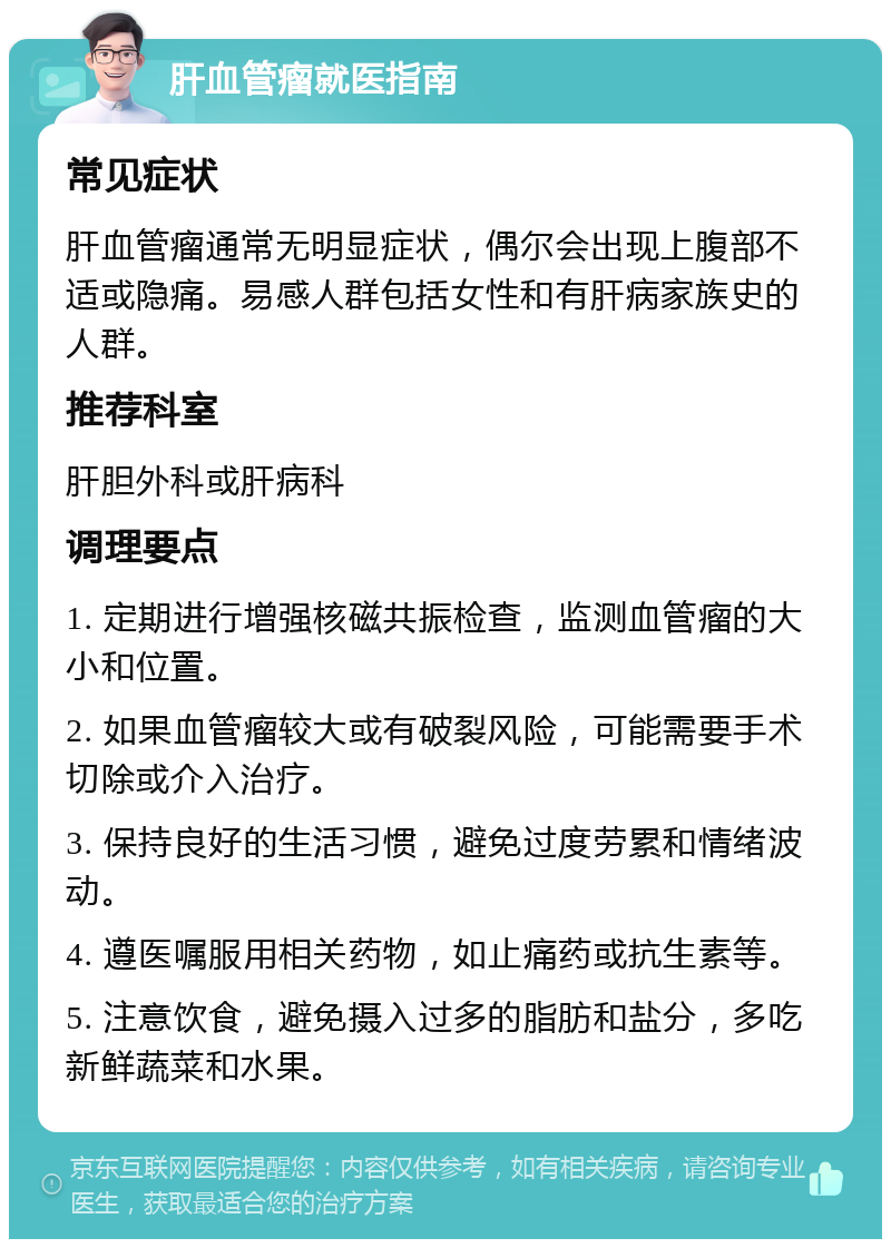 肝血管瘤就医指南 常见症状 肝血管瘤通常无明显症状，偶尔会出现上腹部不适或隐痛。易感人群包括女性和有肝病家族史的人群。 推荐科室 肝胆外科或肝病科 调理要点 1. 定期进行增强核磁共振检查，监测血管瘤的大小和位置。 2. 如果血管瘤较大或有破裂风险，可能需要手术切除或介入治疗。 3. 保持良好的生活习惯，避免过度劳累和情绪波动。 4. 遵医嘱服用相关药物，如止痛药或抗生素等。 5. 注意饮食，避免摄入过多的脂肪和盐分，多吃新鲜蔬菜和水果。