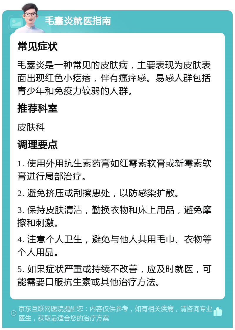 毛囊炎就医指南 常见症状 毛囊炎是一种常见的皮肤病，主要表现为皮肤表面出现红色小疙瘩，伴有瘙痒感。易感人群包括青少年和免疫力较弱的人群。 推荐科室 皮肤科 调理要点 1. 使用外用抗生素药膏如红霉素软膏或新霉素软膏进行局部治疗。 2. 避免挤压或刮擦患处，以防感染扩散。 3. 保持皮肤清洁，勤换衣物和床上用品，避免摩擦和刺激。 4. 注意个人卫生，避免与他人共用毛巾、衣物等个人用品。 5. 如果症状严重或持续不改善，应及时就医，可能需要口服抗生素或其他治疗方法。