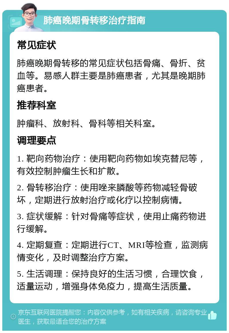 肺癌晚期骨转移治疗指南 常见症状 肺癌晚期骨转移的常见症状包括骨痛、骨折、贫血等。易感人群主要是肺癌患者，尤其是晚期肺癌患者。 推荐科室 肿瘤科、放射科、骨科等相关科室。 调理要点 1. 靶向药物治疗：使用靶向药物如埃克替尼等，有效控制肿瘤生长和扩散。 2. 骨转移治疗：使用唑来膦酸等药物减轻骨破坏，定期进行放射治疗或化疗以控制病情。 3. 症状缓解：针对骨痛等症状，使用止痛药物进行缓解。 4. 定期复查：定期进行CT、MRI等检查，监测病情变化，及时调整治疗方案。 5. 生活调理：保持良好的生活习惯，合理饮食，适量运动，增强身体免疫力，提高生活质量。