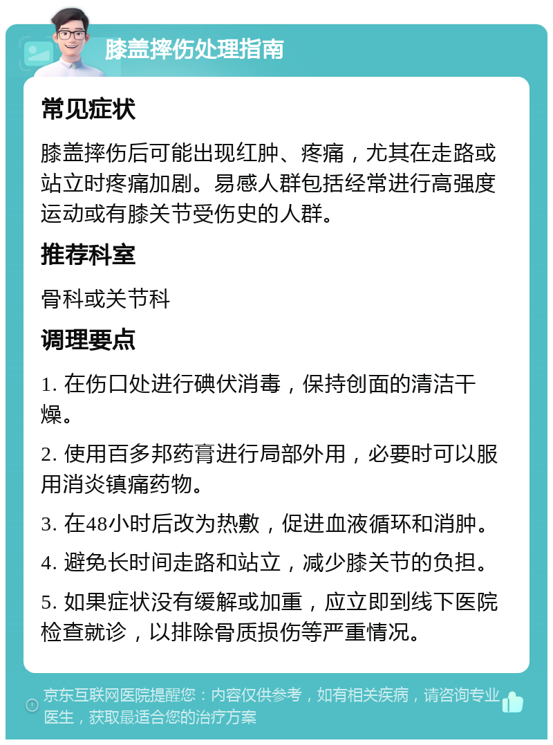 膝盖摔伤处理指南 常见症状 膝盖摔伤后可能出现红肿、疼痛，尤其在走路或站立时疼痛加剧。易感人群包括经常进行高强度运动或有膝关节受伤史的人群。 推荐科室 骨科或关节科 调理要点 1. 在伤口处进行碘伏消毒，保持创面的清洁干燥。 2. 使用百多邦药膏进行局部外用，必要时可以服用消炎镇痛药物。 3. 在48小时后改为热敷，促进血液循环和消肿。 4. 避免长时间走路和站立，减少膝关节的负担。 5. 如果症状没有缓解或加重，应立即到线下医院检查就诊，以排除骨质损伤等严重情况。