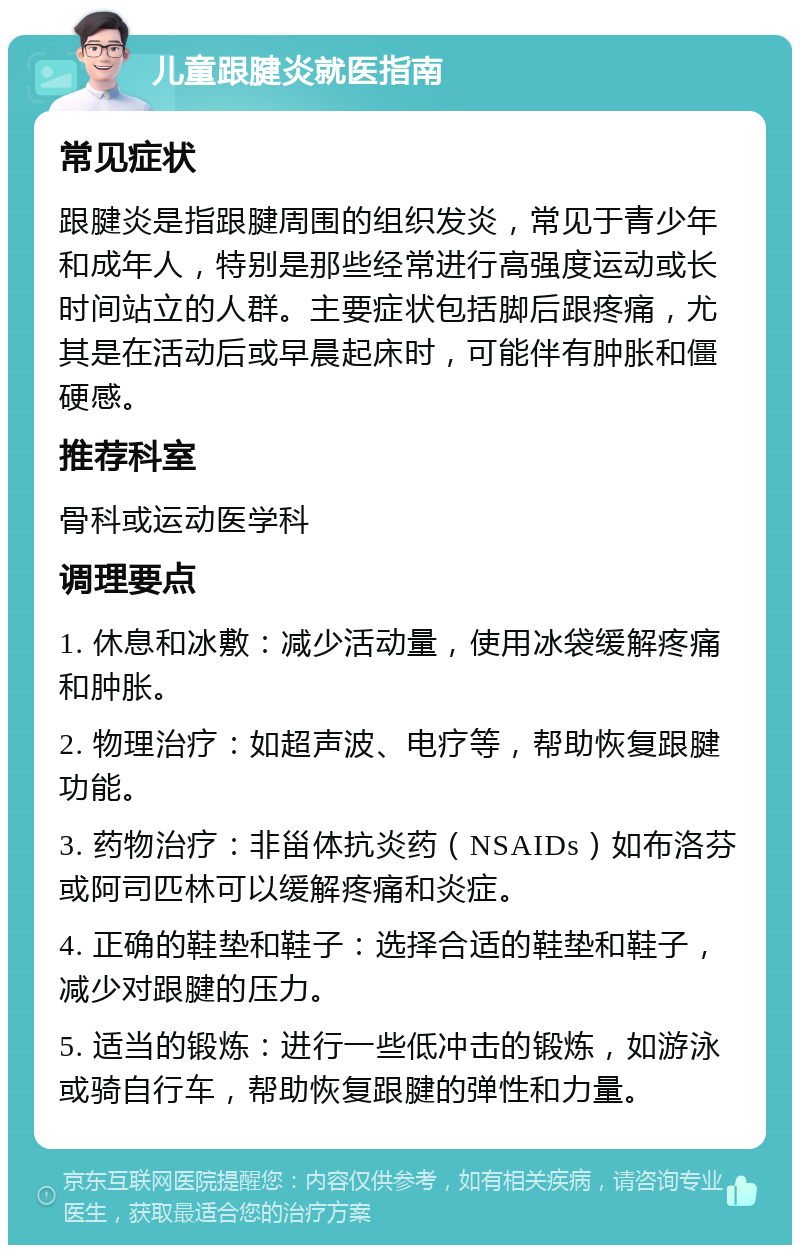 儿童跟腱炎就医指南 常见症状 跟腱炎是指跟腱周围的组织发炎，常见于青少年和成年人，特别是那些经常进行高强度运动或长时间站立的人群。主要症状包括脚后跟疼痛，尤其是在活动后或早晨起床时，可能伴有肿胀和僵硬感。 推荐科室 骨科或运动医学科 调理要点 1. 休息和冰敷：减少活动量，使用冰袋缓解疼痛和肿胀。 2. 物理治疗：如超声波、电疗等，帮助恢复跟腱功能。 3. 药物治疗：非甾体抗炎药（NSAIDs）如布洛芬或阿司匹林可以缓解疼痛和炎症。 4. 正确的鞋垫和鞋子：选择合适的鞋垫和鞋子，减少对跟腱的压力。 5. 适当的锻炼：进行一些低冲击的锻炼，如游泳或骑自行车，帮助恢复跟腱的弹性和力量。