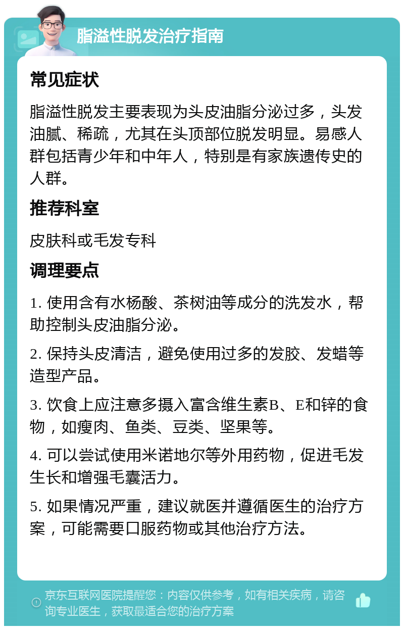 脂溢性脱发治疗指南 常见症状 脂溢性脱发主要表现为头皮油脂分泌过多，头发油腻、稀疏，尤其在头顶部位脱发明显。易感人群包括青少年和中年人，特别是有家族遗传史的人群。 推荐科室 皮肤科或毛发专科 调理要点 1. 使用含有水杨酸、茶树油等成分的洗发水，帮助控制头皮油脂分泌。 2. 保持头皮清洁，避免使用过多的发胶、发蜡等造型产品。 3. 饮食上应注意多摄入富含维生素B、E和锌的食物，如瘦肉、鱼类、豆类、坚果等。 4. 可以尝试使用米诺地尔等外用药物，促进毛发生长和增强毛囊活力。 5. 如果情况严重，建议就医并遵循医生的治疗方案，可能需要口服药物或其他治疗方法。