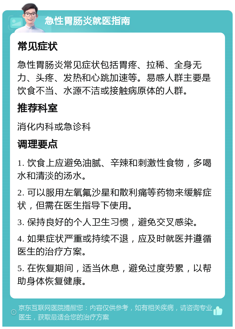 急性胃肠炎就医指南 常见症状 急性胃肠炎常见症状包括胃疼、拉稀、全身无力、头疼、发热和心跳加速等。易感人群主要是饮食不当、水源不洁或接触病原体的人群。 推荐科室 消化内科或急诊科 调理要点 1. 饮食上应避免油腻、辛辣和刺激性食物，多喝水和清淡的汤水。 2. 可以服用左氧氟沙星和散利痛等药物来缓解症状，但需在医生指导下使用。 3. 保持良好的个人卫生习惯，避免交叉感染。 4. 如果症状严重或持续不退，应及时就医并遵循医生的治疗方案。 5. 在恢复期间，适当休息，避免过度劳累，以帮助身体恢复健康。