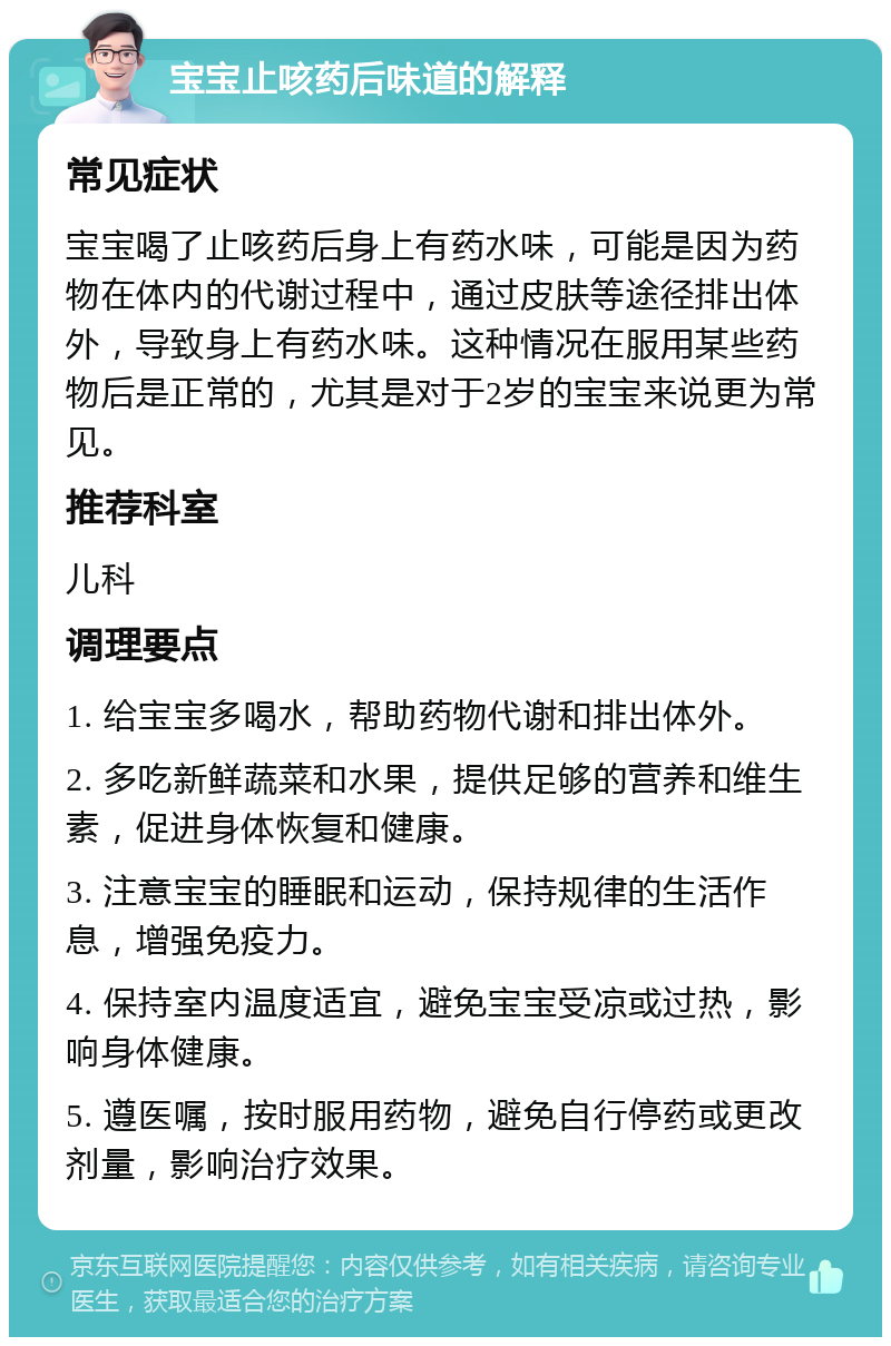 宝宝止咳药后味道的解释 常见症状 宝宝喝了止咳药后身上有药水味，可能是因为药物在体内的代谢过程中，通过皮肤等途径排出体外，导致身上有药水味。这种情况在服用某些药物后是正常的，尤其是对于2岁的宝宝来说更为常见。 推荐科室 儿科 调理要点 1. 给宝宝多喝水，帮助药物代谢和排出体外。 2. 多吃新鲜蔬菜和水果，提供足够的营养和维生素，促进身体恢复和健康。 3. 注意宝宝的睡眠和运动，保持规律的生活作息，增强免疫力。 4. 保持室内温度适宜，避免宝宝受凉或过热，影响身体健康。 5. 遵医嘱，按时服用药物，避免自行停药或更改剂量，影响治疗效果。