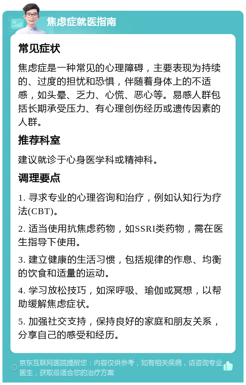 焦虑症就医指南 常见症状 焦虑症是一种常见的心理障碍，主要表现为持续的、过度的担忧和恐惧，伴随着身体上的不适感，如头晕、乏力、心慌、恶心等。易感人群包括长期承受压力、有心理创伤经历或遗传因素的人群。 推荐科室 建议就诊于心身医学科或精神科。 调理要点 1. 寻求专业的心理咨询和治疗，例如认知行为疗法(CBT)。 2. 适当使用抗焦虑药物，如SSRI类药物，需在医生指导下使用。 3. 建立健康的生活习惯，包括规律的作息、均衡的饮食和适量的运动。 4. 学习放松技巧，如深呼吸、瑜伽或冥想，以帮助缓解焦虑症状。 5. 加强社交支持，保持良好的家庭和朋友关系，分享自己的感受和经历。