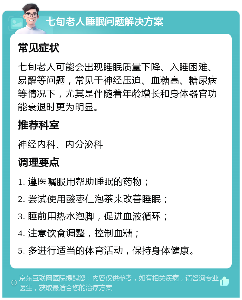 七旬老人睡眠问题解决方案 常见症状 七旬老人可能会出现睡眠质量下降、入睡困难、易醒等问题，常见于神经压迫、血糖高、糖尿病等情况下，尤其是伴随着年龄增长和身体器官功能衰退时更为明显。 推荐科室 神经内科、内分泌科 调理要点 1. 遵医嘱服用帮助睡眠的药物； 2. 尝试使用酸枣仁泡茶来改善睡眠； 3. 睡前用热水泡脚，促进血液循环； 4. 注意饮食调整，控制血糖； 5. 多进行适当的体育活动，保持身体健康。