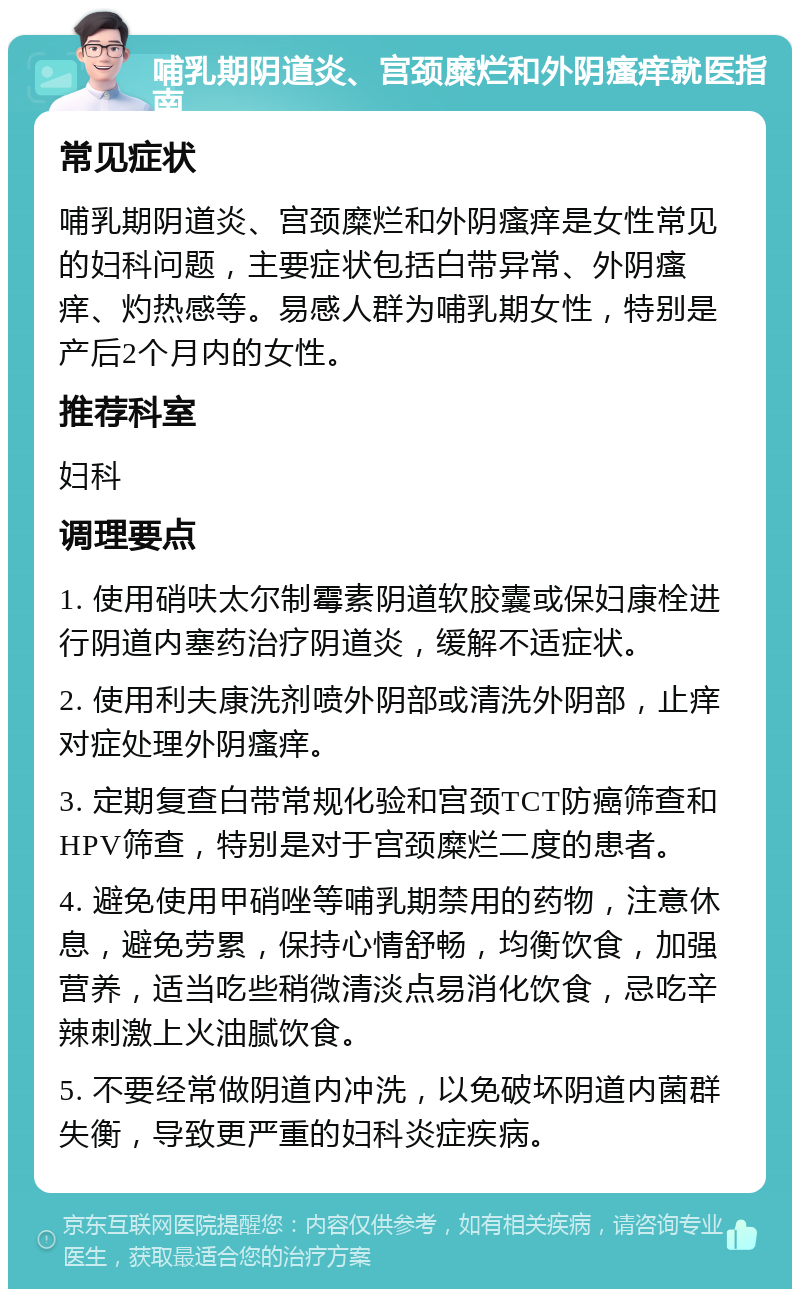 哺乳期阴道炎、宫颈糜烂和外阴瘙痒就医指南 常见症状 哺乳期阴道炎、宫颈糜烂和外阴瘙痒是女性常见的妇科问题，主要症状包括白带异常、外阴瘙痒、灼热感等。易感人群为哺乳期女性，特别是产后2个月内的女性。 推荐科室 妇科 调理要点 1. 使用硝呋太尔制霉素阴道软胶囊或保妇康栓进行阴道内塞药治疗阴道炎，缓解不适症状。 2. 使用利夫康洗剂喷外阴部或清洗外阴部，止痒对症处理外阴瘙痒。 3. 定期复查白带常规化验和宫颈TCT防癌筛查和HPV筛查，特别是对于宫颈糜烂二度的患者。 4. 避免使用甲硝唑等哺乳期禁用的药物，注意休息，避免劳累，保持心情舒畅，均衡饮食，加强营养，适当吃些稍微清淡点易消化饮食，忌吃辛辣刺激上火油腻饮食。 5. 不要经常做阴道内冲洗，以免破坏阴道内菌群失衡，导致更严重的妇科炎症疾病。