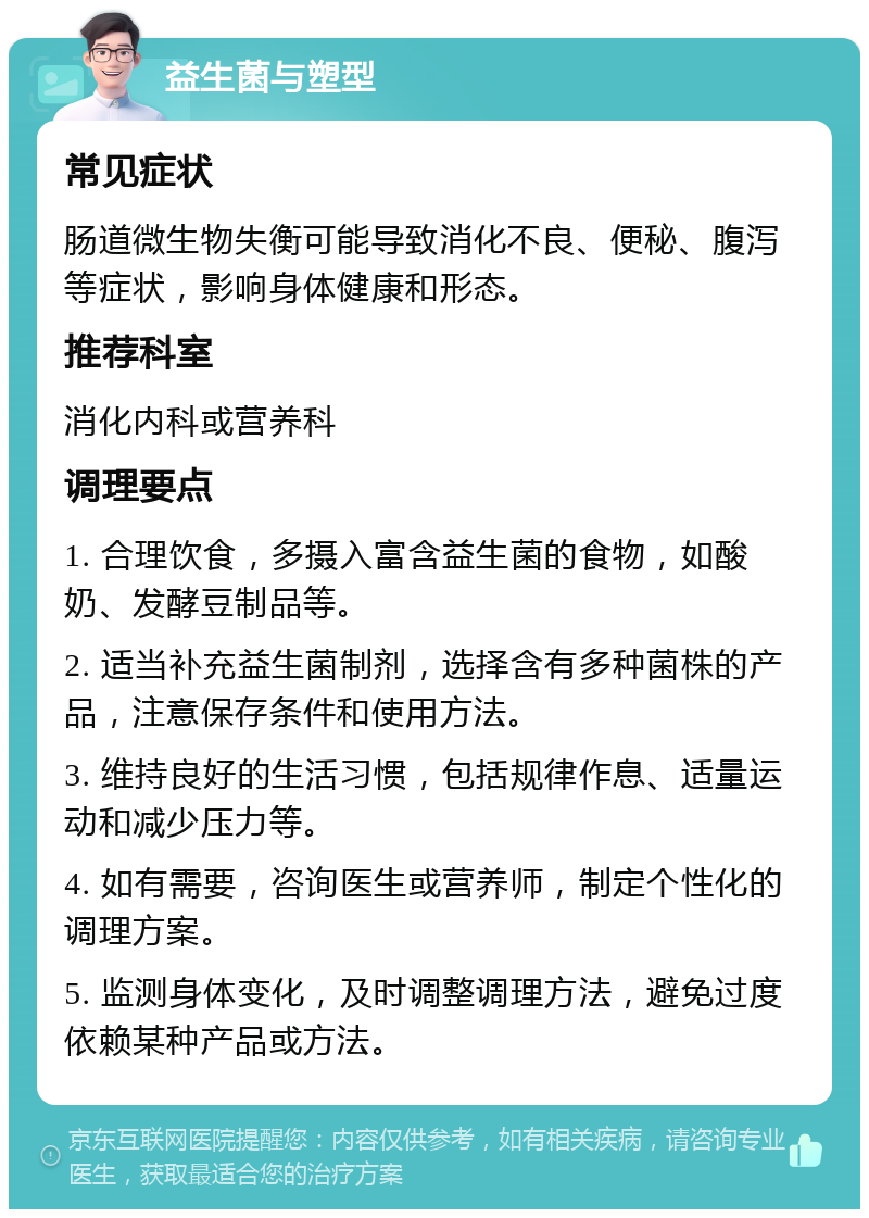 益生菌与塑型 常见症状 肠道微生物失衡可能导致消化不良、便秘、腹泻等症状，影响身体健康和形态。 推荐科室 消化内科或营养科 调理要点 1. 合理饮食，多摄入富含益生菌的食物，如酸奶、发酵豆制品等。 2. 适当补充益生菌制剂，选择含有多种菌株的产品，注意保存条件和使用方法。 3. 维持良好的生活习惯，包括规律作息、适量运动和减少压力等。 4. 如有需要，咨询医生或营养师，制定个性化的调理方案。 5. 监测身体变化，及时调整调理方法，避免过度依赖某种产品或方法。