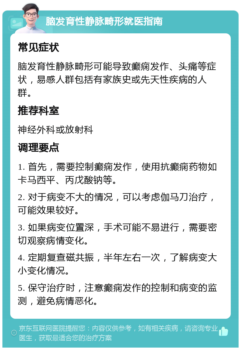 脑发育性静脉畸形就医指南 常见症状 脑发育性静脉畸形可能导致癫痫发作、头痛等症状，易感人群包括有家族史或先天性疾病的人群。 推荐科室 神经外科或放射科 调理要点 1. 首先，需要控制癫痫发作，使用抗癫痫药物如卡马西平、丙戊酸钠等。 2. 对于病变不大的情况，可以考虑伽马刀治疗，可能效果较好。 3. 如果病变位置深，手术可能不易进行，需要密切观察病情变化。 4. 定期复查磁共振，半年左右一次，了解病变大小变化情况。 5. 保守治疗时，注意癫痫发作的控制和病变的监测，避免病情恶化。