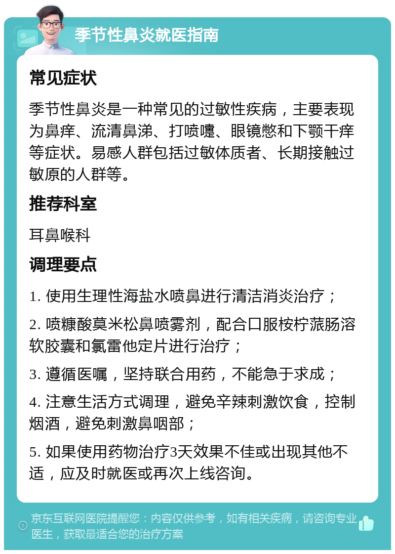 季节性鼻炎就医指南 常见症状 季节性鼻炎是一种常见的过敏性疾病，主要表现为鼻痒、流清鼻涕、打喷嚏、眼镜憋和下颚干痒等症状。易感人群包括过敏体质者、长期接触过敏原的人群等。 推荐科室 耳鼻喉科 调理要点 1. 使用生理性海盐水喷鼻进行清洁消炎治疗； 2. 喷糠酸莫米松鼻喷雾剂，配合口服桉柠蒎肠溶软胶囊和氯雷他定片进行治疗； 3. 遵循医嘱，坚持联合用药，不能急于求成； 4. 注意生活方式调理，避免辛辣刺激饮食，控制烟酒，避免刺激鼻咽部； 5. 如果使用药物治疗3天效果不佳或出现其他不适，应及时就医或再次上线咨询。