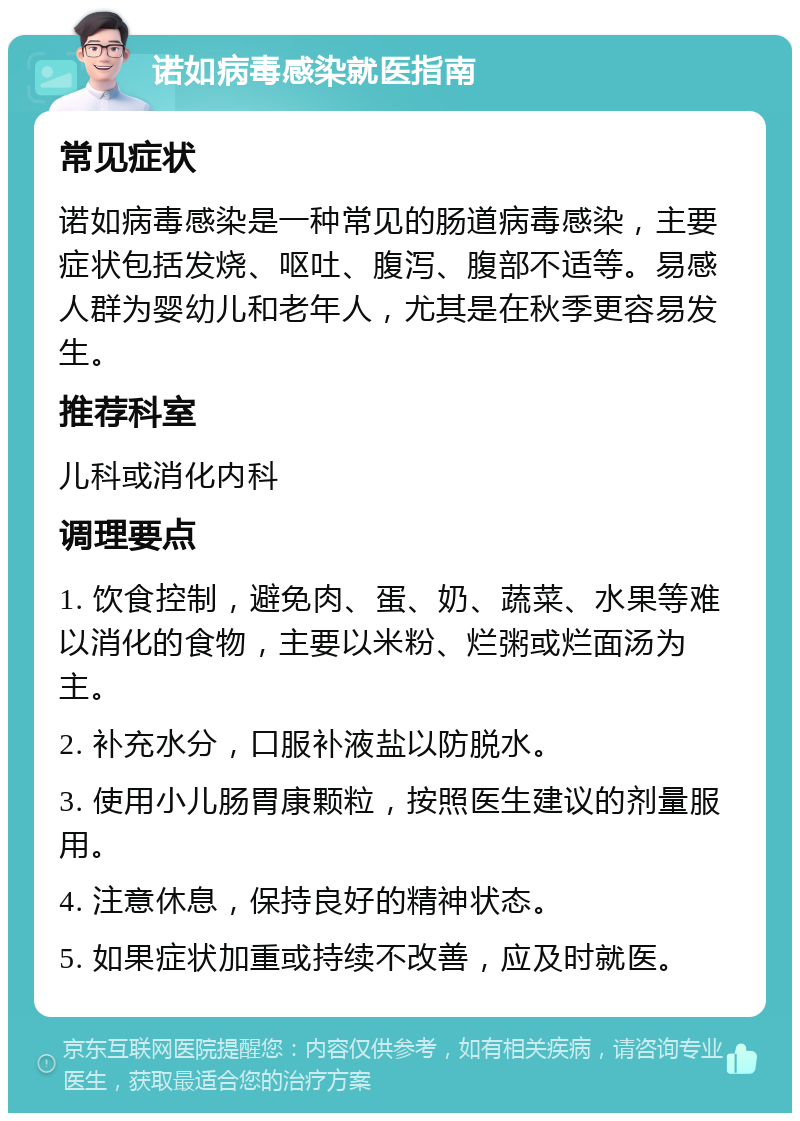 诺如病毒感染就医指南 常见症状 诺如病毒感染是一种常见的肠道病毒感染，主要症状包括发烧、呕吐、腹泻、腹部不适等。易感人群为婴幼儿和老年人，尤其是在秋季更容易发生。 推荐科室 儿科或消化内科 调理要点 1. 饮食控制，避免肉、蛋、奶、蔬菜、水果等难以消化的食物，主要以米粉、烂粥或烂面汤为主。 2. 补充水分，口服补液盐以防脱水。 3. 使用小儿肠胃康颗粒，按照医生建议的剂量服用。 4. 注意休息，保持良好的精神状态。 5. 如果症状加重或持续不改善，应及时就医。