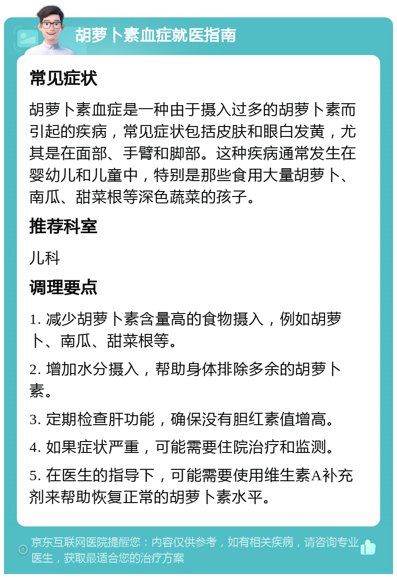 胡萝卜素血症就医指南 常见症状 胡萝卜素血症是一种由于摄入过多的胡萝卜素而引起的疾病，常见症状包括皮肤和眼白发黄，尤其是在面部、手臂和脚部。这种疾病通常发生在婴幼儿和儿童中，特别是那些食用大量胡萝卜、南瓜、甜菜根等深色蔬菜的孩子。 推荐科室 儿科 调理要点 1. 减少胡萝卜素含量高的食物摄入，例如胡萝卜、南瓜、甜菜根等。 2. 增加水分摄入，帮助身体排除多余的胡萝卜素。 3. 定期检查肝功能，确保没有胆红素值增高。 4. 如果症状严重，可能需要住院治疗和监测。 5. 在医生的指导下，可能需要使用维生素A补充剂来帮助恢复正常的胡萝卜素水平。