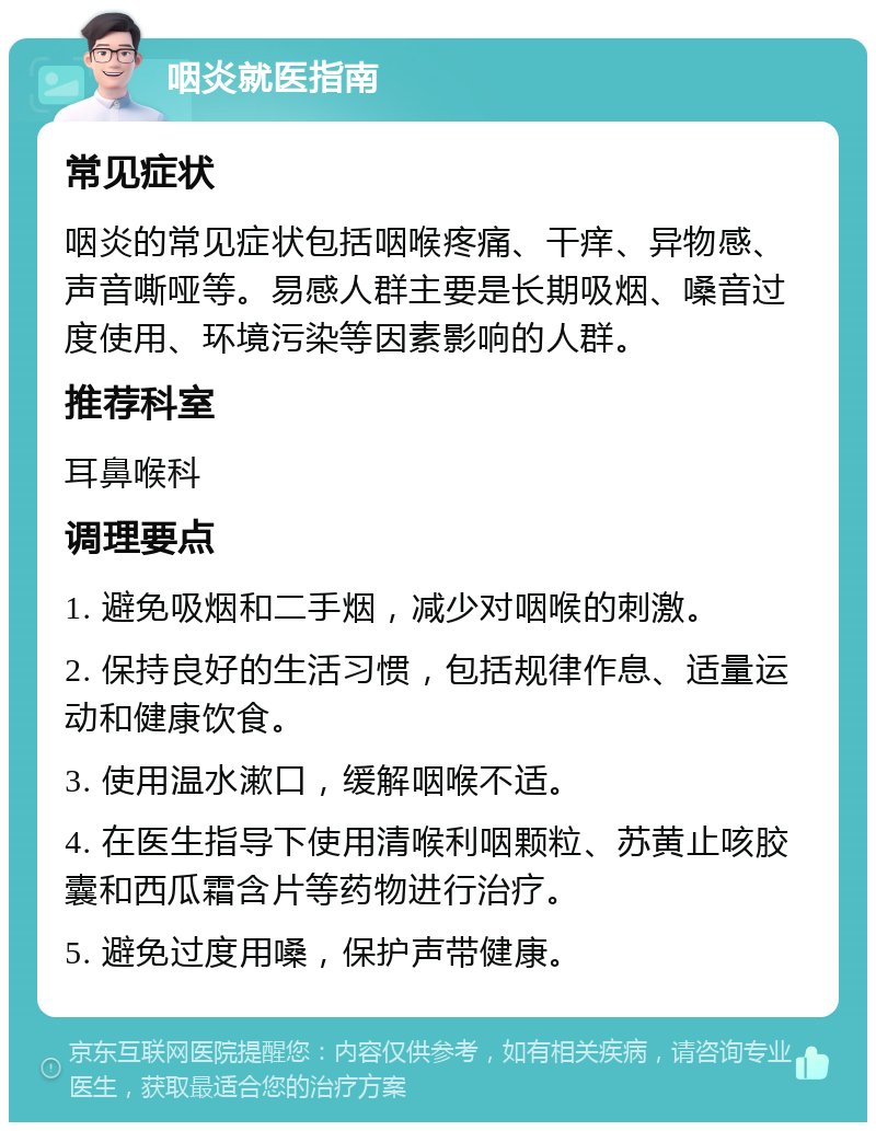 咽炎就医指南 常见症状 咽炎的常见症状包括咽喉疼痛、干痒、异物感、声音嘶哑等。易感人群主要是长期吸烟、嗓音过度使用、环境污染等因素影响的人群。 推荐科室 耳鼻喉科 调理要点 1. 避免吸烟和二手烟，减少对咽喉的刺激。 2. 保持良好的生活习惯，包括规律作息、适量运动和健康饮食。 3. 使用温水漱口，缓解咽喉不适。 4. 在医生指导下使用清喉利咽颗粒、苏黄止咳胶囊和西瓜霜含片等药物进行治疗。 5. 避免过度用嗓，保护声带健康。