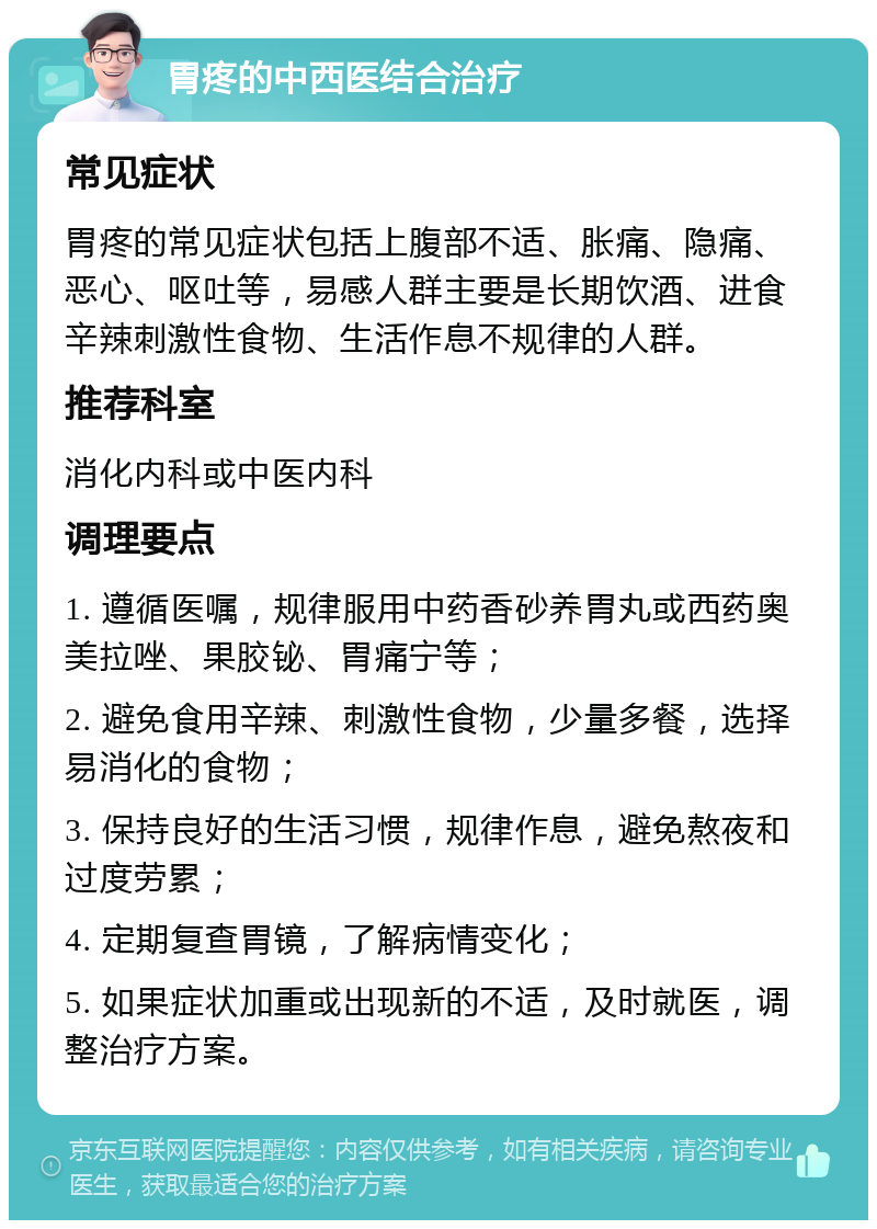 胃疼的中西医结合治疗 常见症状 胃疼的常见症状包括上腹部不适、胀痛、隐痛、恶心、呕吐等，易感人群主要是长期饮酒、进食辛辣刺激性食物、生活作息不规律的人群。 推荐科室 消化内科或中医内科 调理要点 1. 遵循医嘱，规律服用中药香砂养胃丸或西药奥美拉唑、果胶铋、胃痛宁等； 2. 避免食用辛辣、刺激性食物，少量多餐，选择易消化的食物； 3. 保持良好的生活习惯，规律作息，避免熬夜和过度劳累； 4. 定期复查胃镜，了解病情变化； 5. 如果症状加重或出现新的不适，及时就医，调整治疗方案。