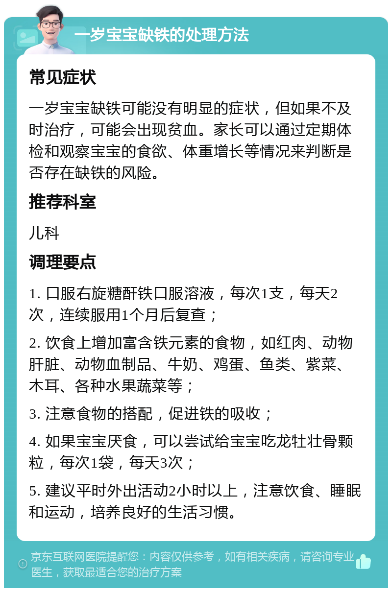 一岁宝宝缺铁的处理方法 常见症状 一岁宝宝缺铁可能没有明显的症状，但如果不及时治疗，可能会出现贫血。家长可以通过定期体检和观察宝宝的食欲、体重增长等情况来判断是否存在缺铁的风险。 推荐科室 儿科 调理要点 1. 口服右旋糖酐铁口服溶液，每次1支，每天2次，连续服用1个月后复查； 2. 饮食上增加富含铁元素的食物，如红肉、动物肝脏、动物血制品、牛奶、鸡蛋、鱼类、紫菜、木耳、各种水果蔬菜等； 3. 注意食物的搭配，促进铁的吸收； 4. 如果宝宝厌食，可以尝试给宝宝吃龙牡壮骨颗粒，每次1袋，每天3次； 5. 建议平时外出活动2小时以上，注意饮食、睡眠和运动，培养良好的生活习惯。