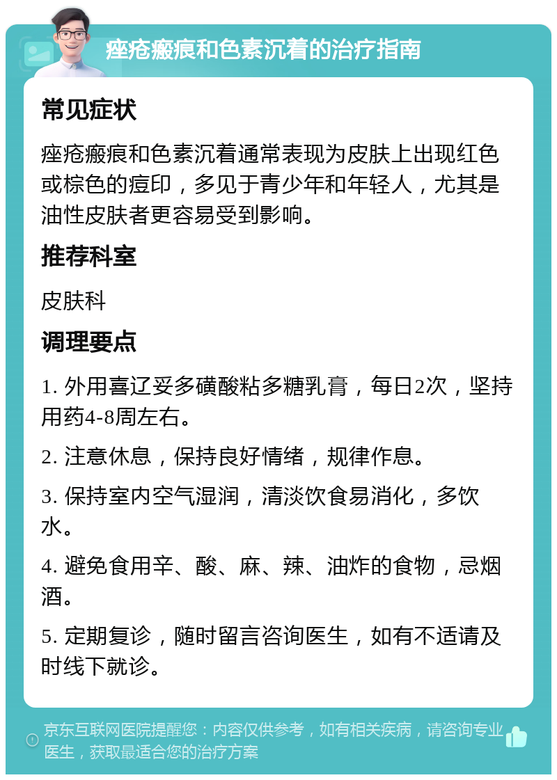 痤疮瘢痕和色素沉着的治疗指南 常见症状 痤疮瘢痕和色素沉着通常表现为皮肤上出现红色或棕色的痘印，多见于青少年和年轻人，尤其是油性皮肤者更容易受到影响。 推荐科室 皮肤科 调理要点 1. 外用喜辽妥多磺酸粘多糖乳膏，每日2次，坚持用药4-8周左右。 2. 注意休息，保持良好情绪，规律作息。 3. 保持室内空气湿润，清淡饮食易消化，多饮水。 4. 避免食用辛、酸、麻、辣、油炸的食物，忌烟酒。 5. 定期复诊，随时留言咨询医生，如有不适请及时线下就诊。