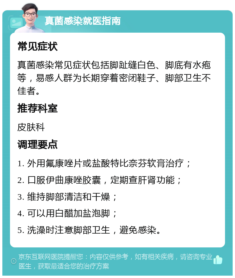 真菌感染就医指南 常见症状 真菌感染常见症状包括脚趾缝白色、脚底有水疱等，易感人群为长期穿着密闭鞋子、脚部卫生不佳者。 推荐科室 皮肤科 调理要点 1. 外用氟康唑片或盐酸特比奈芬软膏治疗； 2. 口服伊曲康唑胶囊，定期查肝肾功能； 3. 维持脚部清洁和干燥； 4. 可以用白醋加盐泡脚； 5. 洗澡时注意脚部卫生，避免感染。