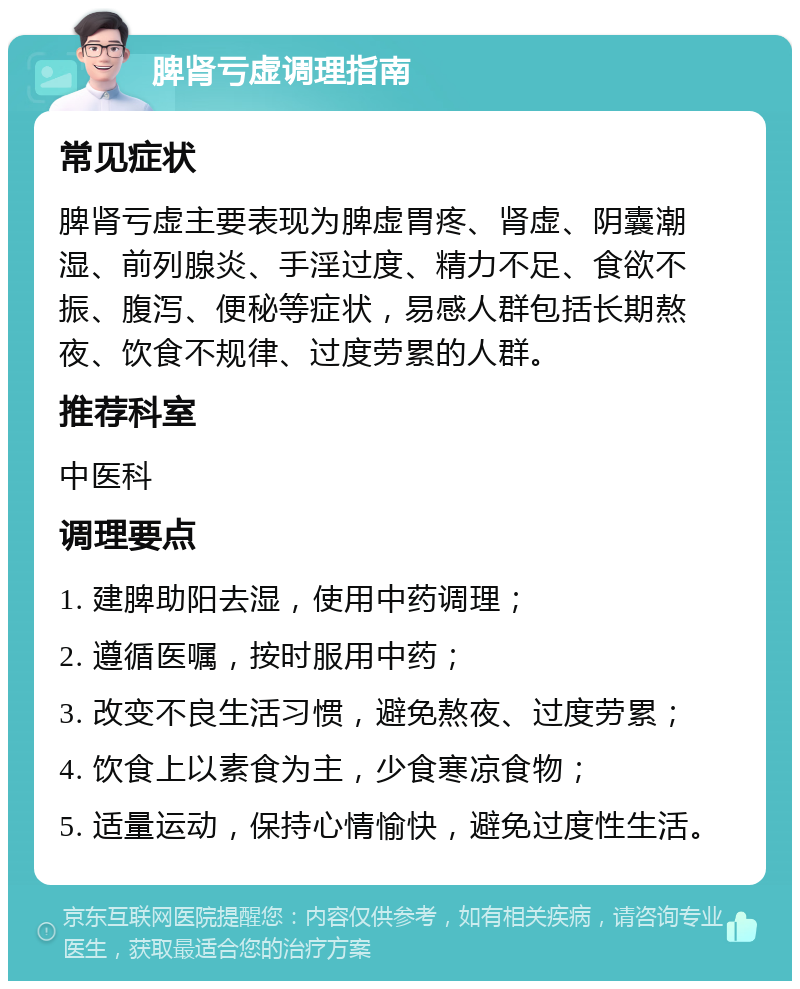 脾肾亏虚调理指南 常见症状 脾肾亏虚主要表现为脾虚胃疼、肾虚、阴囊潮湿、前列腺炎、手淫过度、精力不足、食欲不振、腹泻、便秘等症状，易感人群包括长期熬夜、饮食不规律、过度劳累的人群。 推荐科室 中医科 调理要点 1. 建脾助阳去湿，使用中药调理； 2. 遵循医嘱，按时服用中药； 3. 改变不良生活习惯，避免熬夜、过度劳累； 4. 饮食上以素食为主，少食寒凉食物； 5. 适量运动，保持心情愉快，避免过度性生活。