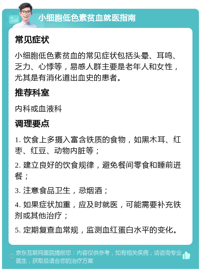 小细胞低色素贫血就医指南 常见症状 小细胞低色素贫血的常见症状包括头晕、耳鸣、乏力、心悸等，易感人群主要是老年人和女性，尤其是有消化道出血史的患者。 推荐科室 内科或血液科 调理要点 1. 饮食上多摄入富含铁质的食物，如黑木耳、红枣、红豆、动物内脏等； 2. 建立良好的饮食规律，避免餐间零食和睡前进餐； 3. 注意食品卫生，忌烟酒； 4. 如果症状加重，应及时就医，可能需要补充铁剂或其他治疗； 5. 定期复查血常规，监测血红蛋白水平的变化。