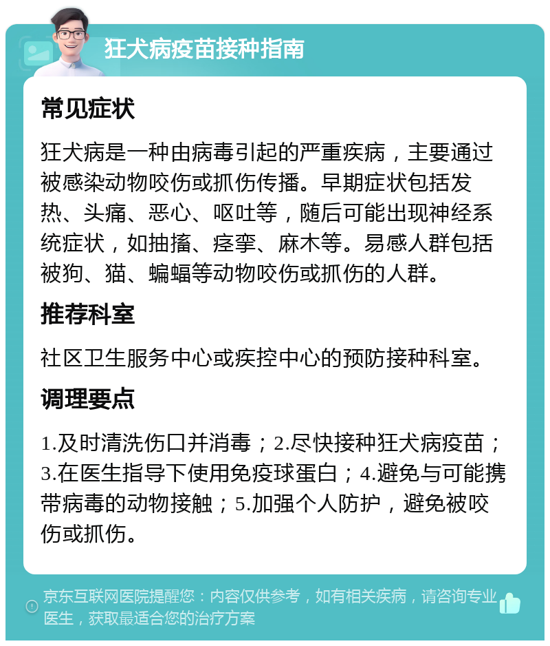 狂犬病疫苗接种指南 常见症状 狂犬病是一种由病毒引起的严重疾病，主要通过被感染动物咬伤或抓伤传播。早期症状包括发热、头痛、恶心、呕吐等，随后可能出现神经系统症状，如抽搐、痉挛、麻木等。易感人群包括被狗、猫、蝙蝠等动物咬伤或抓伤的人群。 推荐科室 社区卫生服务中心或疾控中心的预防接种科室。 调理要点 1.及时清洗伤口并消毒；2.尽快接种狂犬病疫苗；3.在医生指导下使用免疫球蛋白；4.避免与可能携带病毒的动物接触；5.加强个人防护，避免被咬伤或抓伤。