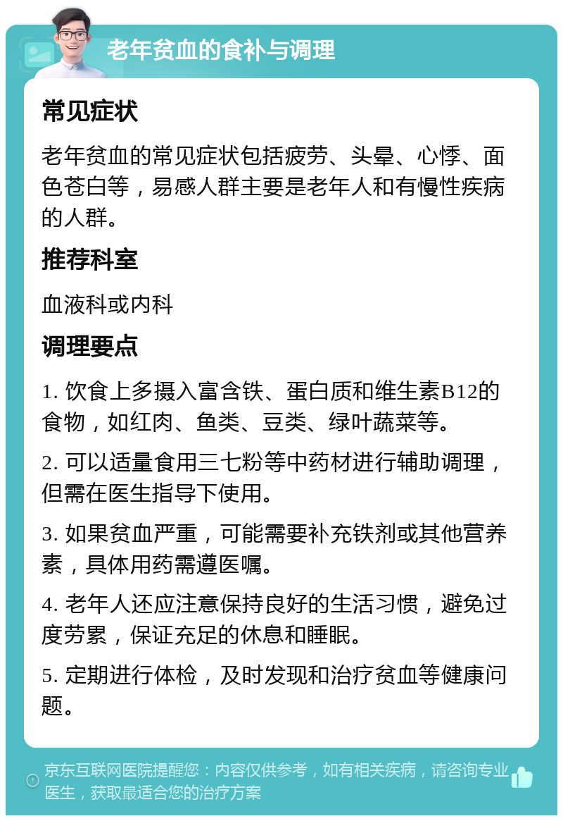 老年贫血的食补与调理 常见症状 老年贫血的常见症状包括疲劳、头晕、心悸、面色苍白等，易感人群主要是老年人和有慢性疾病的人群。 推荐科室 血液科或内科 调理要点 1. 饮食上多摄入富含铁、蛋白质和维生素B12的食物，如红肉、鱼类、豆类、绿叶蔬菜等。 2. 可以适量食用三七粉等中药材进行辅助调理，但需在医生指导下使用。 3. 如果贫血严重，可能需要补充铁剂或其他营养素，具体用药需遵医嘱。 4. 老年人还应注意保持良好的生活习惯，避免过度劳累，保证充足的休息和睡眠。 5. 定期进行体检，及时发现和治疗贫血等健康问题。