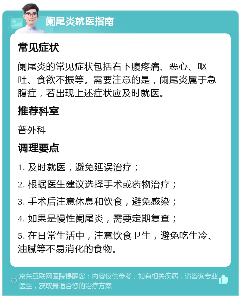 阑尾炎就医指南 常见症状 阑尾炎的常见症状包括右下腹疼痛、恶心、呕吐、食欲不振等。需要注意的是，阑尾炎属于急腹症，若出现上述症状应及时就医。 推荐科室 普外科 调理要点 1. 及时就医，避免延误治疗； 2. 根据医生建议选择手术或药物治疗； 3. 手术后注意休息和饮食，避免感染； 4. 如果是慢性阑尾炎，需要定期复查； 5. 在日常生活中，注意饮食卫生，避免吃生冷、油腻等不易消化的食物。