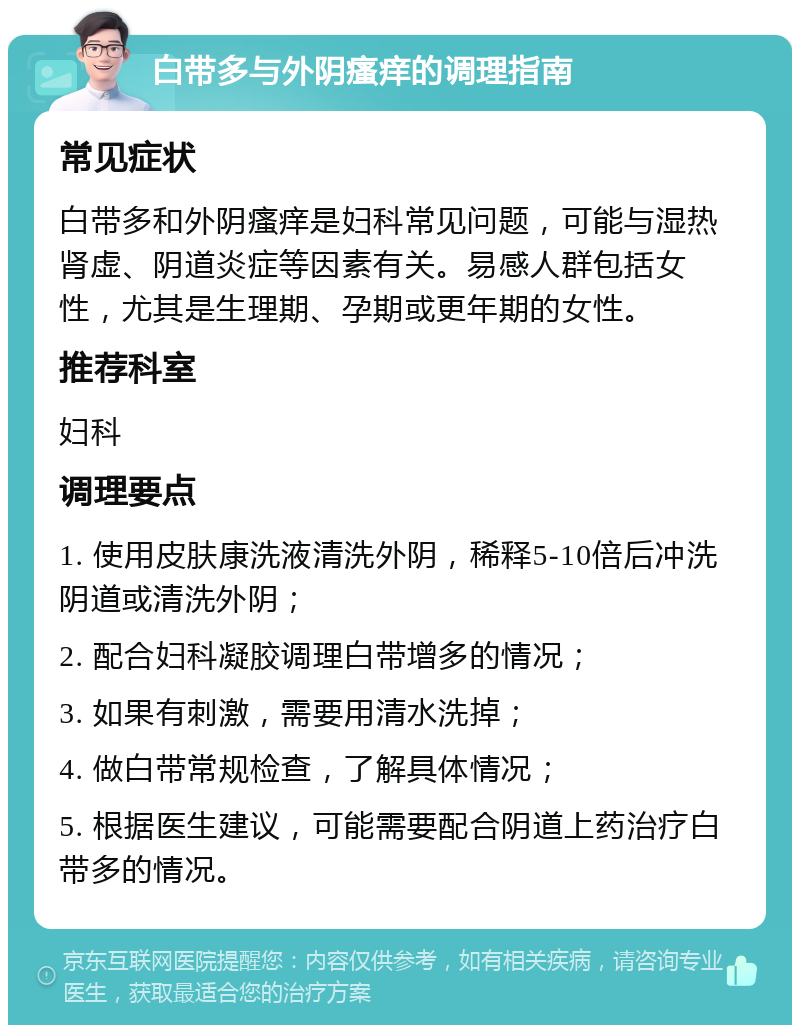 白带多与外阴瘙痒的调理指南 常见症状 白带多和外阴瘙痒是妇科常见问题，可能与湿热肾虚、阴道炎症等因素有关。易感人群包括女性，尤其是生理期、孕期或更年期的女性。 推荐科室 妇科 调理要点 1. 使用皮肤康洗液清洗外阴，稀释5-10倍后冲洗阴道或清洗外阴； 2. 配合妇科凝胶调理白带增多的情况； 3. 如果有刺激，需要用清水洗掉； 4. 做白带常规检查，了解具体情况； 5. 根据医生建议，可能需要配合阴道上药治疗白带多的情况。