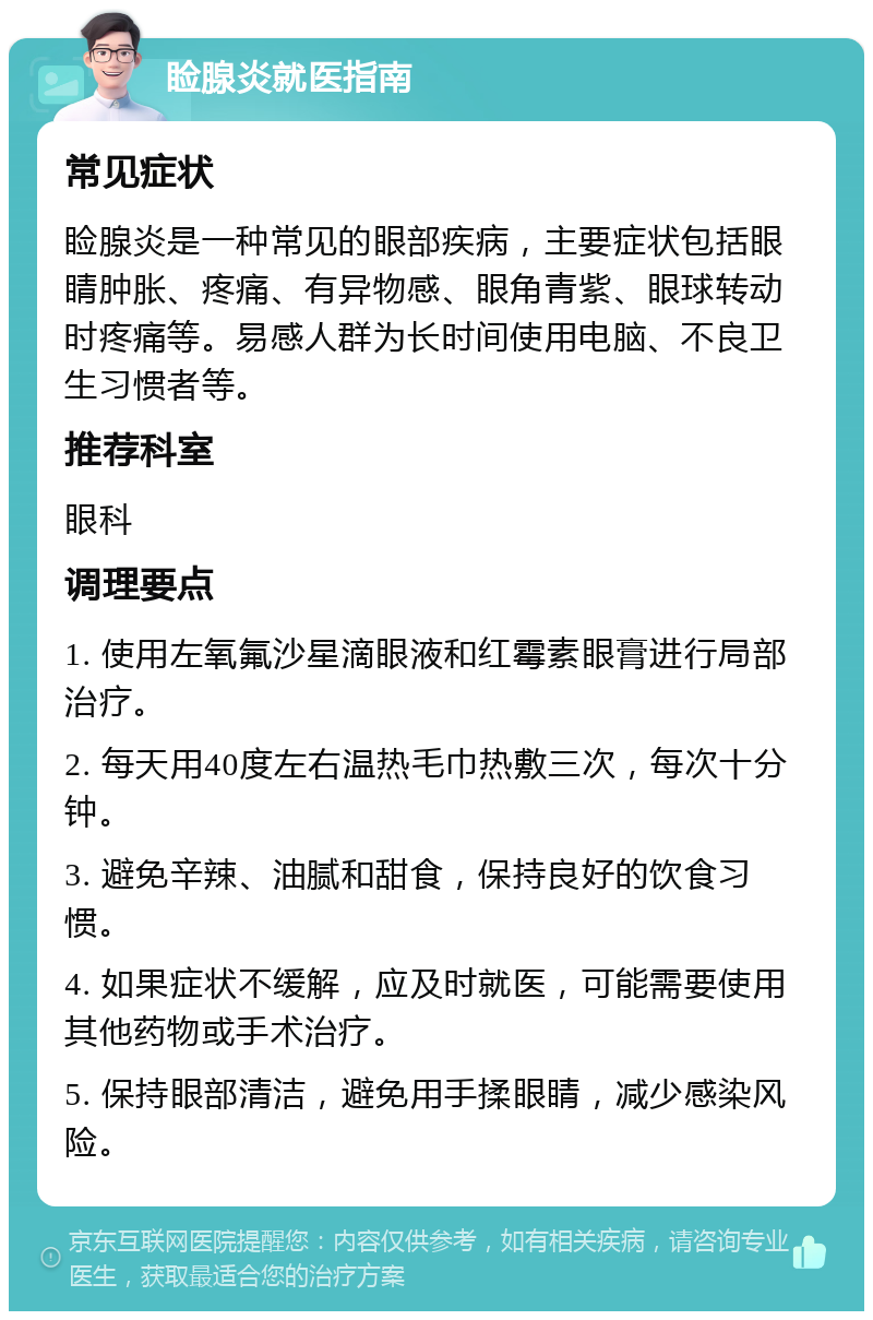 睑腺炎就医指南 常见症状 睑腺炎是一种常见的眼部疾病，主要症状包括眼睛肿胀、疼痛、有异物感、眼角青紫、眼球转动时疼痛等。易感人群为长时间使用电脑、不良卫生习惯者等。 推荐科室 眼科 调理要点 1. 使用左氧氟沙星滴眼液和红霉素眼膏进行局部治疗。 2. 每天用40度左右温热毛巾热敷三次，每次十分钟。 3. 避免辛辣、油腻和甜食，保持良好的饮食习惯。 4. 如果症状不缓解，应及时就医，可能需要使用其他药物或手术治疗。 5. 保持眼部清洁，避免用手揉眼睛，减少感染风险。