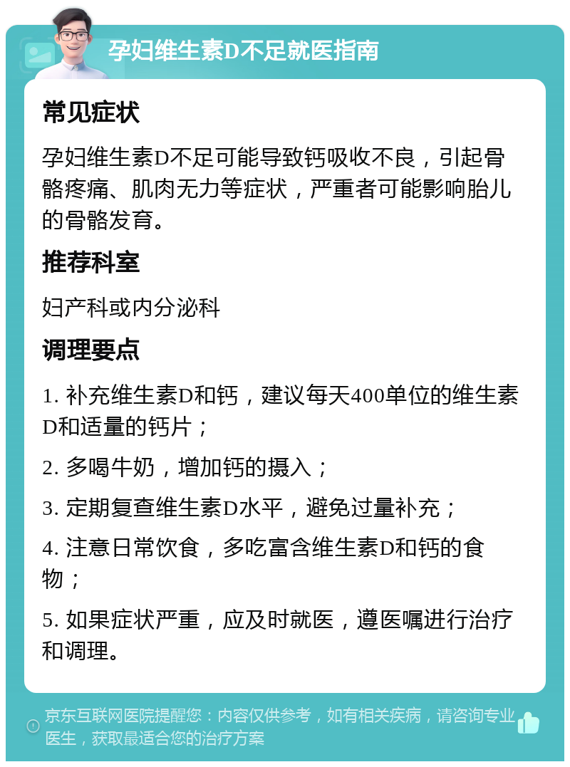 孕妇维生素D不足就医指南 常见症状 孕妇维生素D不足可能导致钙吸收不良，引起骨骼疼痛、肌肉无力等症状，严重者可能影响胎儿的骨骼发育。 推荐科室 妇产科或内分泌科 调理要点 1. 补充维生素D和钙，建议每天400单位的维生素D和适量的钙片； 2. 多喝牛奶，增加钙的摄入； 3. 定期复查维生素D水平，避免过量补充； 4. 注意日常饮食，多吃富含维生素D和钙的食物； 5. 如果症状严重，应及时就医，遵医嘱进行治疗和调理。