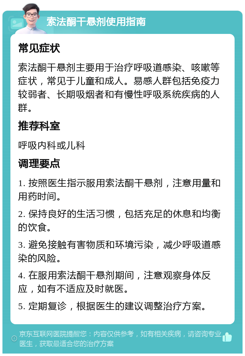 索法酮干悬剂使用指南 常见症状 索法酮干悬剂主要用于治疗呼吸道感染、咳嗽等症状，常见于儿童和成人。易感人群包括免疫力较弱者、长期吸烟者和有慢性呼吸系统疾病的人群。 推荐科室 呼吸内科或儿科 调理要点 1. 按照医生指示服用索法酮干悬剂，注意用量和用药时间。 2. 保持良好的生活习惯，包括充足的休息和均衡的饮食。 3. 避免接触有害物质和环境污染，减少呼吸道感染的风险。 4. 在服用索法酮干悬剂期间，注意观察身体反应，如有不适应及时就医。 5. 定期复诊，根据医生的建议调整治疗方案。