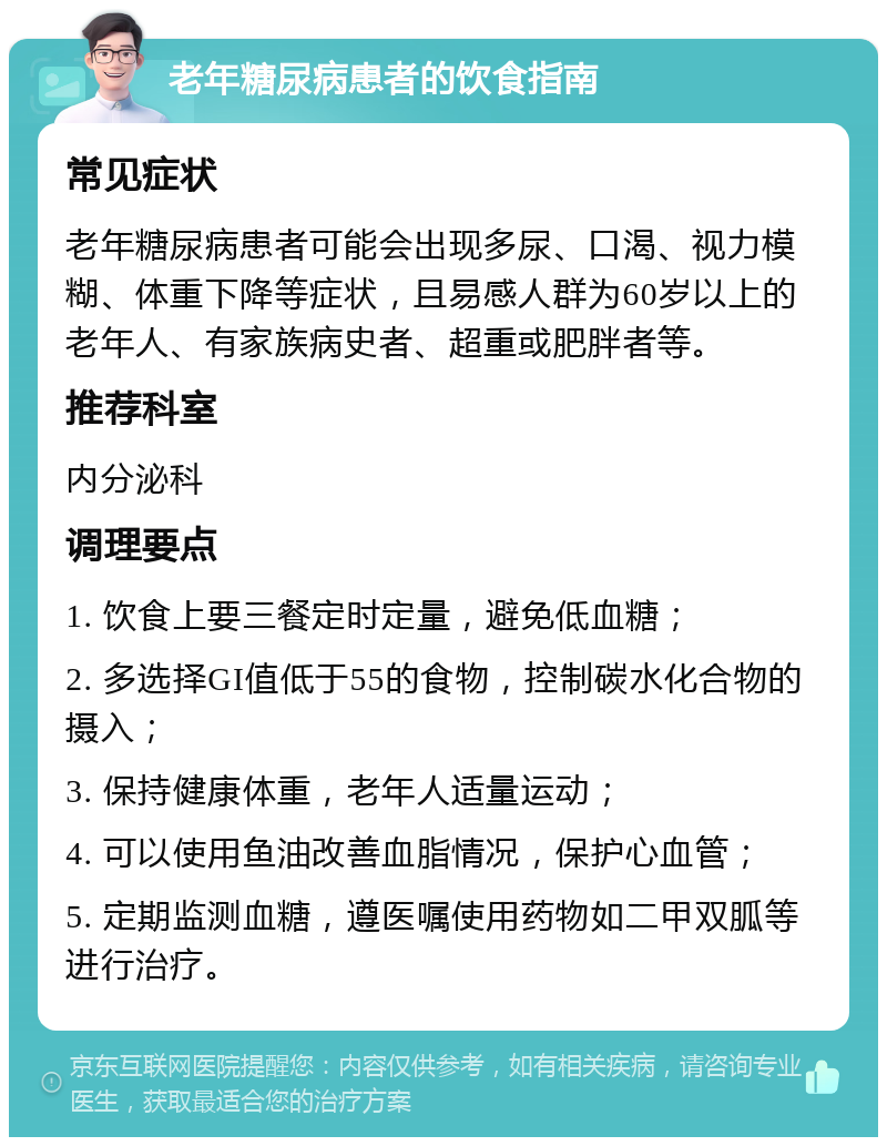 老年糖尿病患者的饮食指南 常见症状 老年糖尿病患者可能会出现多尿、口渴、视力模糊、体重下降等症状，且易感人群为60岁以上的老年人、有家族病史者、超重或肥胖者等。 推荐科室 内分泌科 调理要点 1. 饮食上要三餐定时定量，避免低血糖； 2. 多选择GI值低于55的食物，控制碳水化合物的摄入； 3. 保持健康体重，老年人适量运动； 4. 可以使用鱼油改善血脂情况，保护心血管； 5. 定期监测血糖，遵医嘱使用药物如二甲双胍等进行治疗。