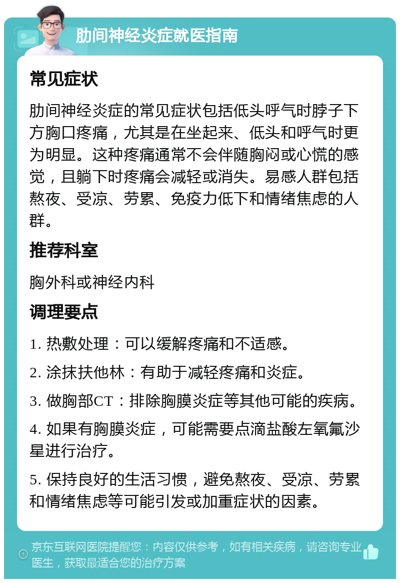 肋间神经炎症就医指南 常见症状 肋间神经炎症的常见症状包括低头呼气时脖子下方胸口疼痛，尤其是在坐起来、低头和呼气时更为明显。这种疼痛通常不会伴随胸闷或心慌的感觉，且躺下时疼痛会减轻或消失。易感人群包括熬夜、受凉、劳累、免疫力低下和情绪焦虑的人群。 推荐科室 胸外科或神经内科 调理要点 1. 热敷处理：可以缓解疼痛和不适感。 2. 涂抹扶他林：有助于减轻疼痛和炎症。 3. 做胸部CT：排除胸膜炎症等其他可能的疾病。 4. 如果有胸膜炎症，可能需要点滴盐酸左氧氟沙星进行治疗。 5. 保持良好的生活习惯，避免熬夜、受凉、劳累和情绪焦虑等可能引发或加重症状的因素。