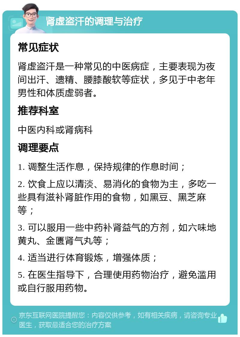 肾虚盗汗的调理与治疗 常见症状 肾虚盗汗是一种常见的中医病症，主要表现为夜间出汗、遗精、腰膝酸软等症状，多见于中老年男性和体质虚弱者。 推荐科室 中医内科或肾病科 调理要点 1. 调整生活作息，保持规律的作息时间； 2. 饮食上应以清淡、易消化的食物为主，多吃一些具有滋补肾脏作用的食物，如黑豆、黑芝麻等； 3. 可以服用一些中药补肾益气的方剂，如六味地黄丸、金匮肾气丸等； 4. 适当进行体育锻炼，增强体质； 5. 在医生指导下，合理使用药物治疗，避免滥用或自行服用药物。