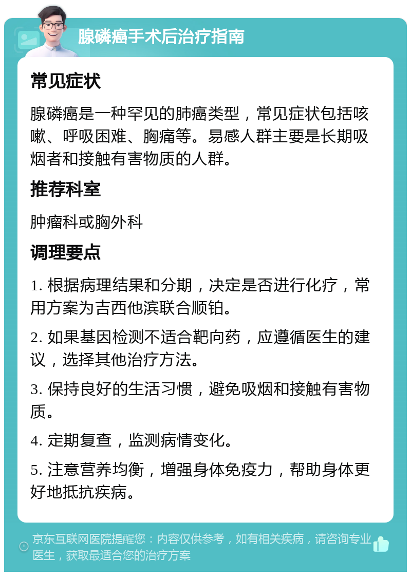 腺磷癌手术后治疗指南 常见症状 腺磷癌是一种罕见的肺癌类型，常见症状包括咳嗽、呼吸困难、胸痛等。易感人群主要是长期吸烟者和接触有害物质的人群。 推荐科室 肿瘤科或胸外科 调理要点 1. 根据病理结果和分期，决定是否进行化疗，常用方案为吉西他滨联合顺铂。 2. 如果基因检测不适合靶向药，应遵循医生的建议，选择其他治疗方法。 3. 保持良好的生活习惯，避免吸烟和接触有害物质。 4. 定期复查，监测病情变化。 5. 注意营养均衡，增强身体免疫力，帮助身体更好地抵抗疾病。