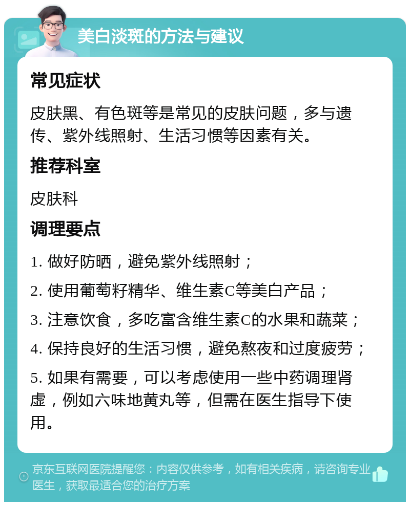 美白淡斑的方法与建议 常见症状 皮肤黑、有色斑等是常见的皮肤问题，多与遗传、紫外线照射、生活习惯等因素有关。 推荐科室 皮肤科 调理要点 1. 做好防晒，避免紫外线照射； 2. 使用葡萄籽精华、维生素C等美白产品； 3. 注意饮食，多吃富含维生素C的水果和蔬菜； 4. 保持良好的生活习惯，避免熬夜和过度疲劳； 5. 如果有需要，可以考虑使用一些中药调理肾虚，例如六味地黄丸等，但需在医生指导下使用。